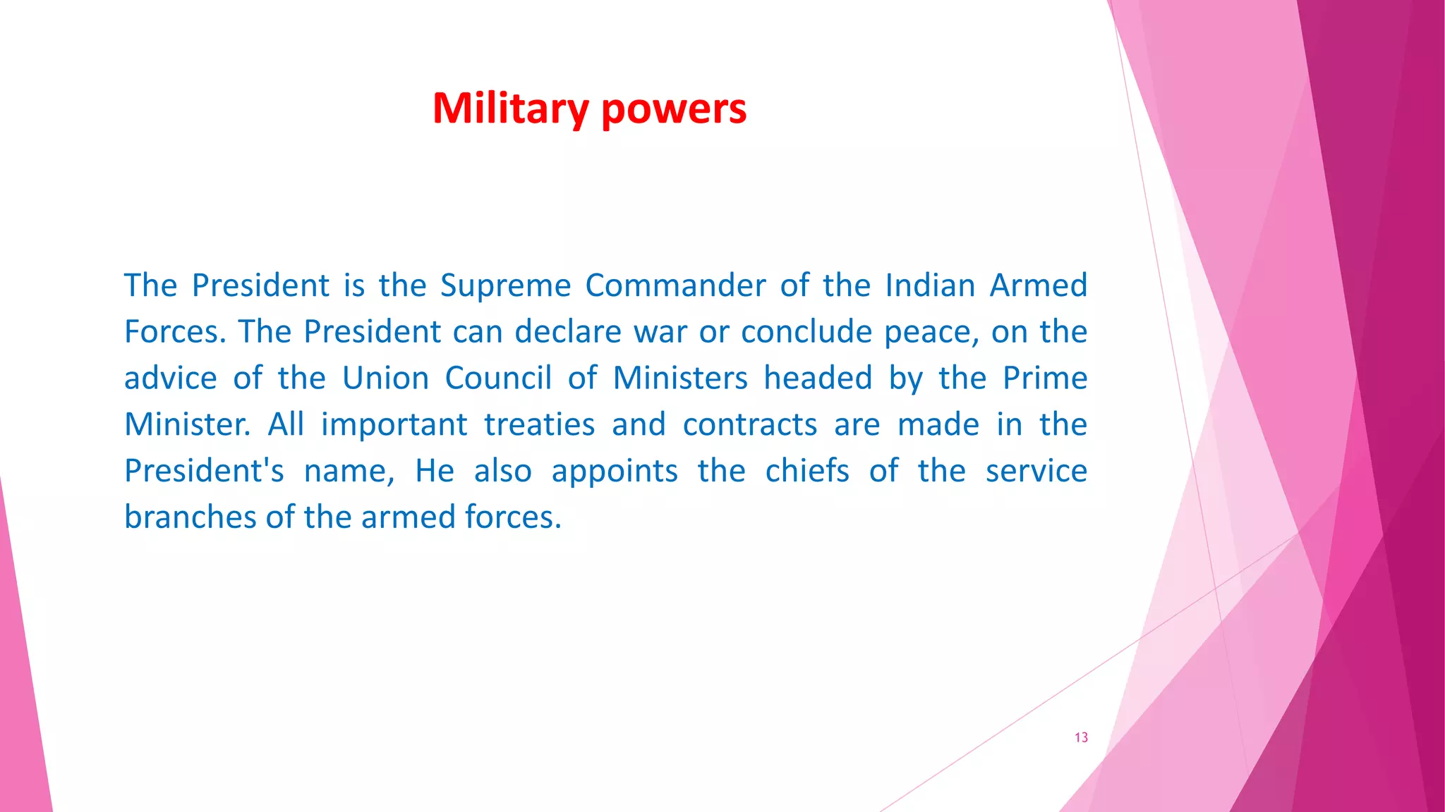 Military powers
The President is the Supreme Commander of the Indian Armed
Forces. The President can declare war or conclude peace, on the
advice of the Union Council of Ministers headed by the Prime
Minister. All important treaties and contracts are made in the
President's name, He also appoints the chiefs of the service
branches of the armed forces.
13
 