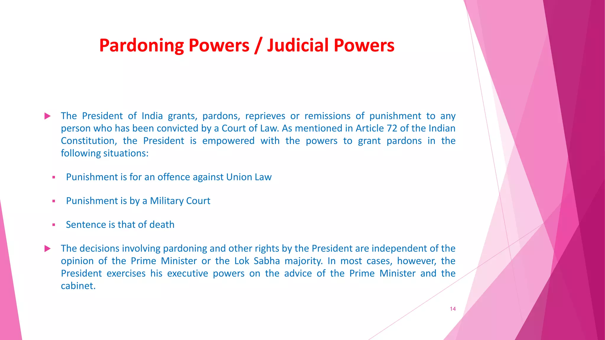 Pardoning Powers / Judicial Powers
 The President of India grants, pardons, reprieves or remissions of punishment to any
person who has been convicted by a Court of Law. As mentioned in Article 72 of the Indian
Constitution, the President is empowered with the powers to grant pardons in the
following situations:
 Punishment is for an offence against Union Law
 Punishment is by a Military Court
 Sentence is that of death
 The decisions involving pardoning and other rights by the President are independent of the
opinion of the Prime Minister or the Lok Sabha majority. In most cases, however, the
President exercises his executive powers on the advice of the Prime Minister and the
cabinet.
14
 