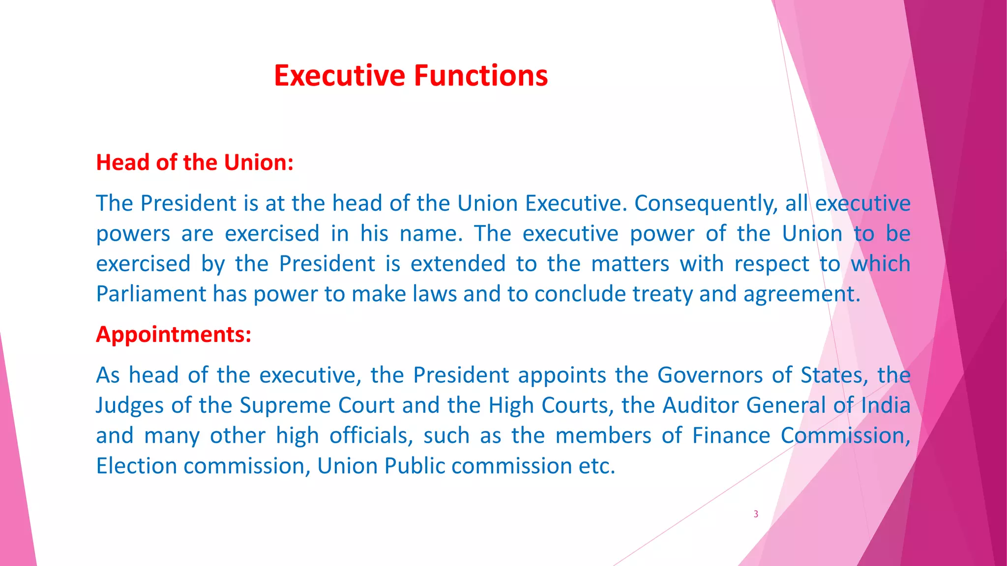 Executive Functions
Head of the Union:
The President is at the head of the Union Executive. Consequently, all executive
powers are exercised in his name. The executive power of the Union to be
exercised by the President is extended to the matters with respect to which
Parliament has power to make laws and to conclude treaty and agreement.
Appointments:
As head of the executive, the President appoints the Governors of States, the
Judges of the Supreme Court and the High Courts, the Auditor General of India
and many other high officials, such as the members of Finance Commission,
Election commission, Union Public commission etc.
3
 