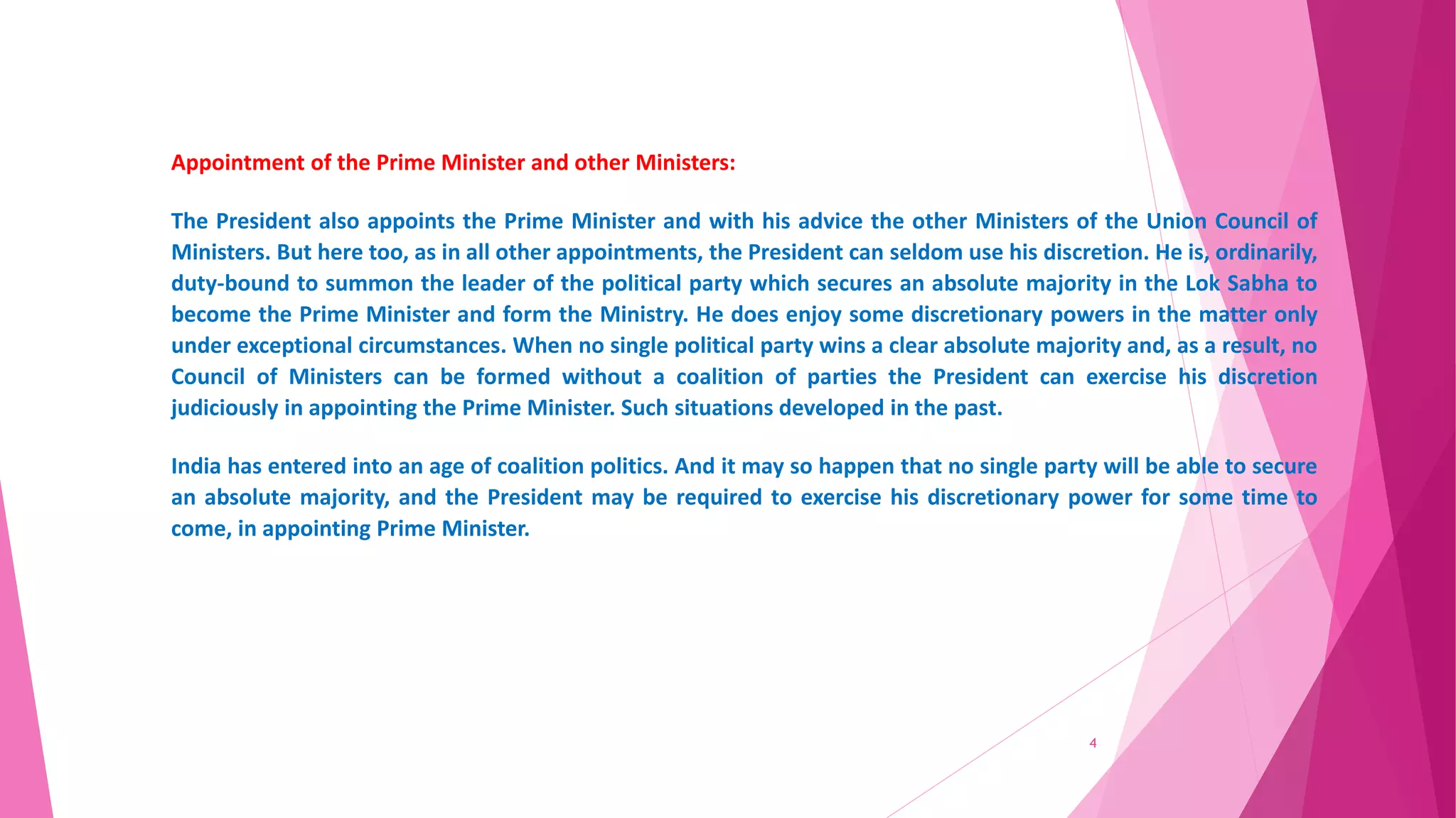Appointment of the Prime Minister and other Ministers:
The President also appoints the Prime Minister and with his advice the other Ministers of the Union Council of
Ministers. But here too, as in all other appointments, the President can seldom use his discretion. He is, ordinarily,
duty-bound to summon the leader of the political party which secures an absolute majority in the Lok Sabha to
become the Prime Minister and form the Ministry. He does enjoy some discretionary powers in the matter only
under exceptional circumstances. When no single political party wins a clear absolute majority and, as a result, no
Council of Ministers can be formed without a coalition of parties the President can exercise his discretion
judiciously in appointing the Prime Minister. Such situations developed in the past.
India has entered into an age of coalition politics. And it may so happen that no single party will be able to secure
an absolute majority, and the President may be required to exercise his discretionary power for some time to
come, in appointing Prime Minister.
4
 