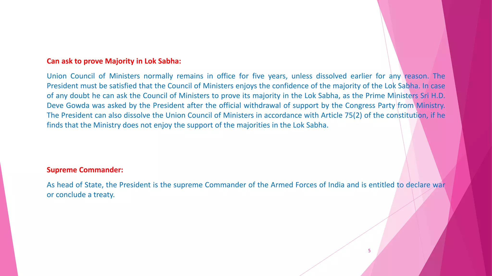 Can ask to prove Majority in Lok Sabha:
Union Council of Ministers normally remains in office for five years, unless dissolved earlier for any reason. The
President must be satisfied that the Council of Ministers enjoys the confidence of the majority of the Lok Sabha. In case
of any doubt he can ask the Council of Ministers to prove its majority in the Lok Sabha, as the Prime Ministers Sri H.D.
Deve Gowda was asked by the President after the official withdrawal of support by the Congress Party from Ministry.
The President can also dissolve the Union Council of Ministers in accordance with Article 75(2) of the constitution, if he
finds that the Ministry does not enjoy the support of the majorities in the Lok Sabha.
Supreme Commander:
As head of State, the President is the supreme Commander of the Armed Forces of India and is entitled to declare war
or conclude a treaty.
5
 