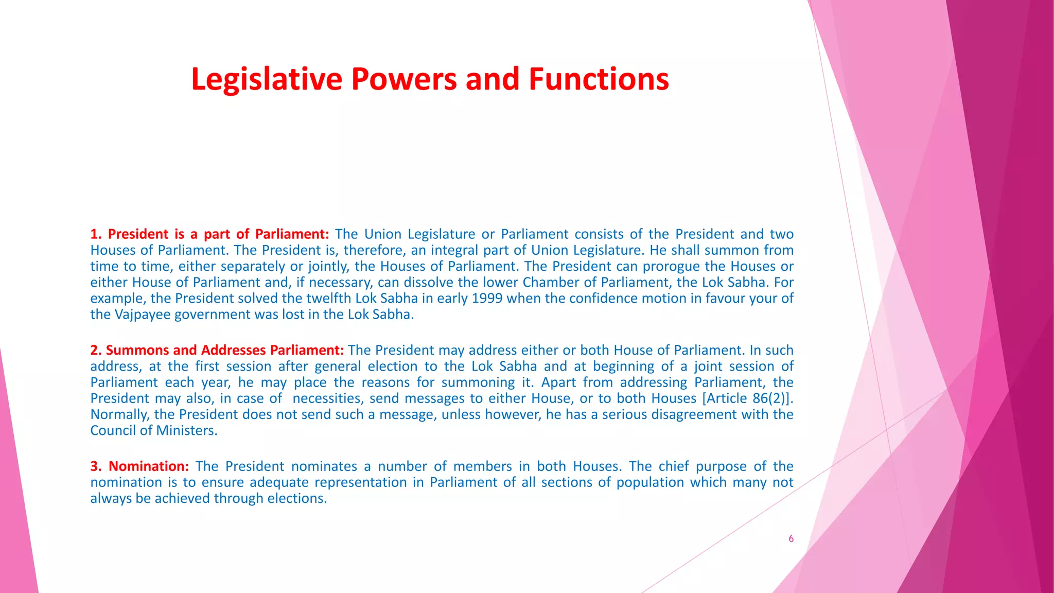 Legislative Powers and Functions
1. President is a part of Parliament: The Union Legislature or Parliament consists of the President and two
Houses of Parliament. The President is, therefore, an integral part of Union Legislature. He shall summon from
time to time, either separately or jointly, the Houses of Parliament. The President can prorogue the Houses or
either House of Parliament and, if necessary, can dissolve the lower Chamber of Parliament, the Lok Sabha. For
example, the President solved the twelfth Lok Sabha in early 1999 when the confidence motion in favour your of
the Vajpayee government was lost in the Lok Sabha.
2. Summons and Addresses Parliament: The President may address either or both House of Parliament. In such
address, at the first session after general election to the Lok Sabha and at beginning of a joint session of
Parliament each year, he may place the reasons for summoning it. Apart from addressing Parliament, the
President may also, in case of necessities, send messages to either House, or to both Houses [Article 86(2)].
Normally, the President does not send such a message, unless however, he has a serious disagreement with the
Council of Ministers.
3. Nomination: The President nominates a number of members in both Houses. The chief purpose of the
nomination is to ensure adequate representation in Parliament of all sections of population which many not
always be achieved through elections.
6
 
