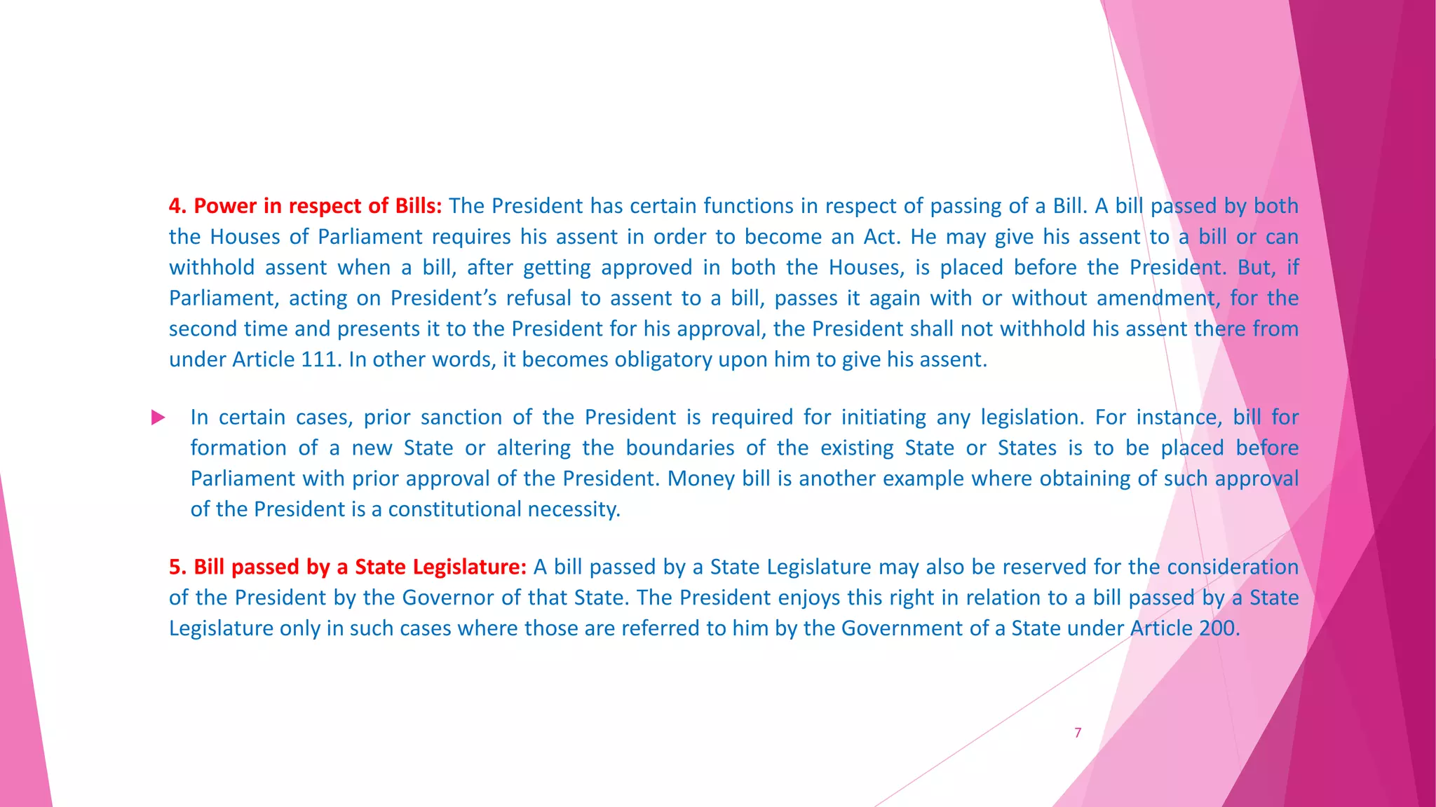 4. Power in respect of Bills: The President has certain functions in respect of passing of a Bill. A bill passed by both
the Houses of Parliament requires his assent in order to become an Act. He may give his assent to a bill or can
withhold assent when a bill, after getting approved in both the Houses, is placed before the President. But, if
Parliament, acting on President’s refusal to assent to a bill, passes it again with or without amendment, for the
second time and presents it to the President for his approval, the President shall not withhold his assent there from
under Article 111. In other words, it becomes obligatory upon him to give his assent.
 In certain cases, prior sanction of the President is required for initiating any legislation. For instance, bill for
formation of a new State or altering the boundaries of the existing State or States is to be placed before
Parliament with prior approval of the President. Money bill is another example where obtaining of such approval
of the President is a constitutional necessity.
5. Bill passed by a State Legislature: A bill passed by a State Legislature may also be reserved for the consideration
of the President by the Governor of that State. The President enjoys this right in relation to a bill passed by a State
Legislature only in such cases where those are referred to him by the Government of a State under Article 200.
7
 