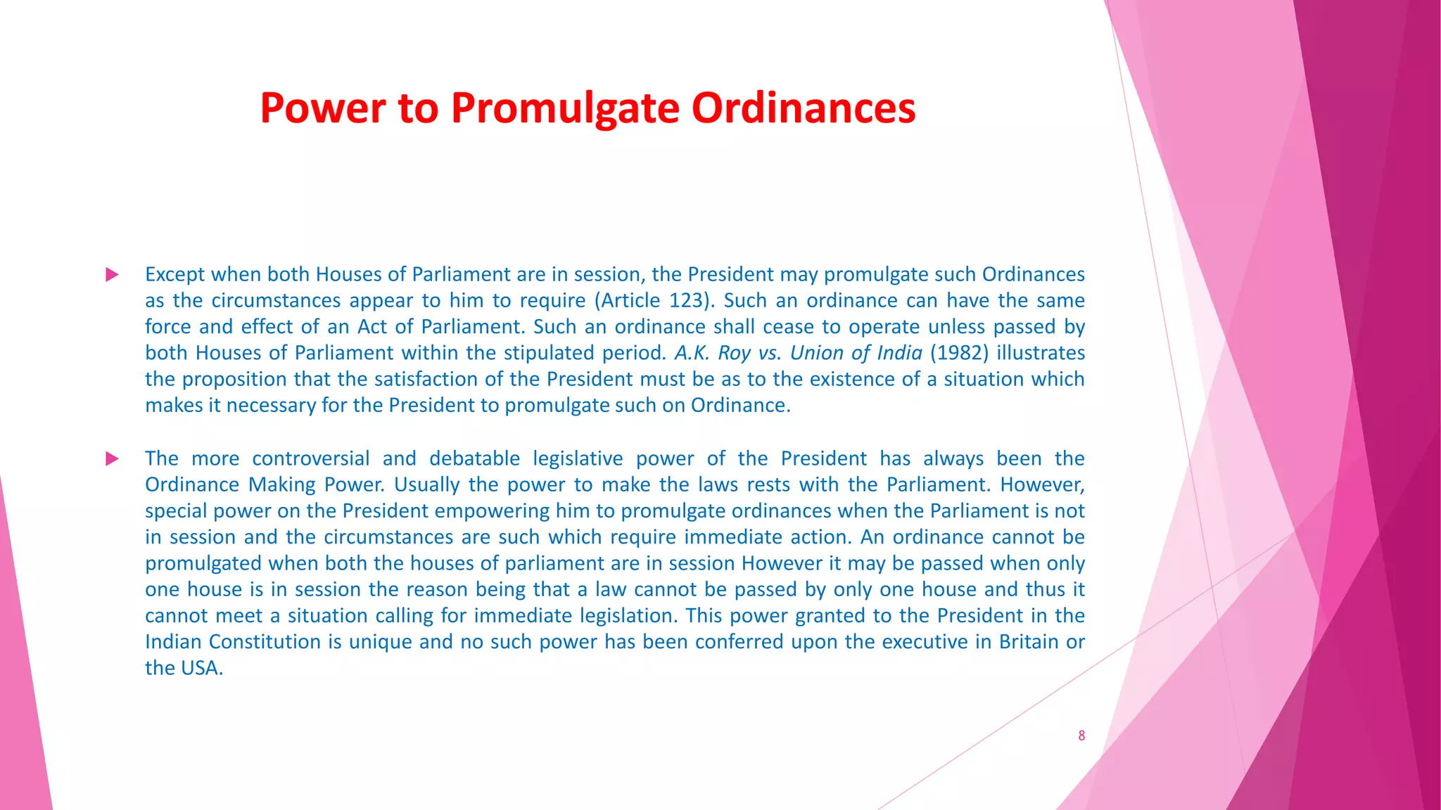 Power to Promulgate Ordinances
 Except when both Houses of Parliament are in session, the President may promulgate such Ordinances
as the circumstances appear to him to require (Article 123). Such an ordinance can have the same
force and effect of an Act of Parliament. Such an ordinance shall cease to operate unless passed by
both Houses of Parliament within the stipulated period. A.K. Roy vs. Union of India (1982) illustrates
the proposition that the satisfaction of the President must be as to the existence of a situation which
makes it necessary for the President to promulgate such on Ordinance.
 The more controversial and debatable legislative power of the President has always been the
Ordinance Making Power. Usually the power to make the laws rests with the Parliament. However,
special power on the President empowering him to promulgate ordinances when the Parliament is not
in session and the circumstances are such which require immediate action. An ordinance cannot be
promulgated when both the houses of parliament are in session However it may be passed when only
one house is in session the reason being that a law cannot be passed by only one house and thus it
cannot meet a situation calling for immediate legislation. This power granted to the President in the
Indian Constitution is unique and no such power has been conferred upon the executive in Britain or
the USA.
8
 