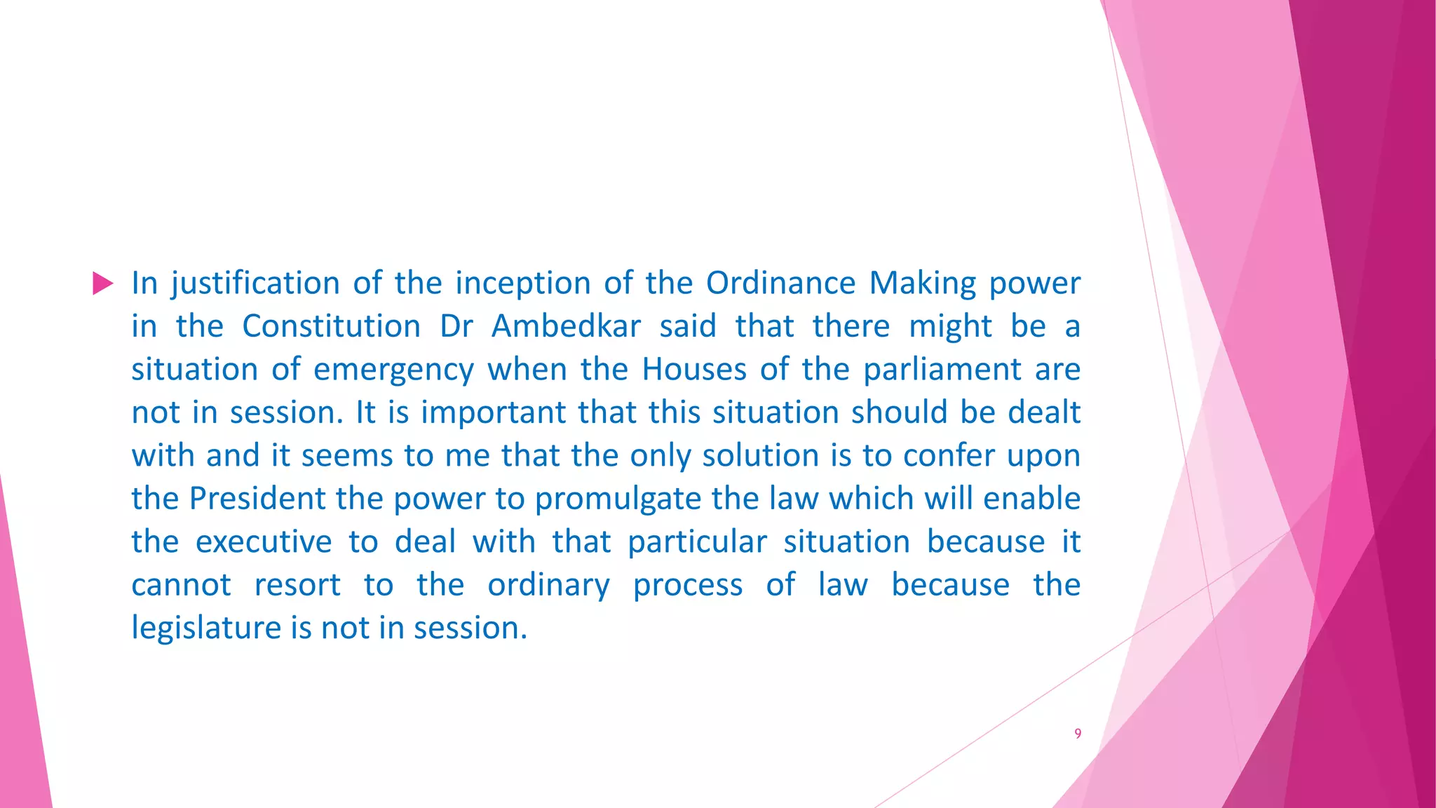  In justification of the inception of the Ordinance Making power
in the Constitution Dr Ambedkar said that there might be a
situation of emergency when the Houses of the parliament are
not in session. It is important that this situation should be dealt
with and it seems to me that the only solution is to confer upon
the President the power to promulgate the law which will enable
the executive to deal with that particular situation because it
cannot resort to the ordinary process of law because the
legislature is not in session.
9
 