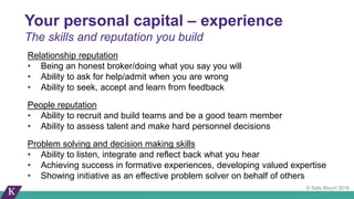 © Sally Blount 2016
Relationship reputation
• Being an honest broker/doing what you say you will
• Ability to ask for help/admit when you are wrong
• Ability to seek, accept and learn from feedback
People reputation
• Ability to recruit and build teams and be a good team member
• Ability to assess talent and make hard personnel decisions
Problem solving and decision making skills
• Ability to listen, integrate and reflect back what you hear
• Achieving success in formative experiences, developing valued expertise
• Showing initiative as an effective problem solver on behalf of others
Your personal capital – experience
The skills and reputation you build
 