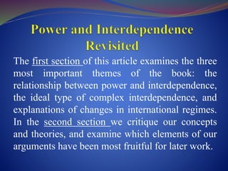 The first section of this article examines the three
most important themes of the book: the
relationship between power and interdependence,
the ideal type of complex interdependence, and
explanations of changes in international regimes.
In the second section we critique our concepts
and theories, and examine which elements of our
arguments have been most fruitful for later work.
 