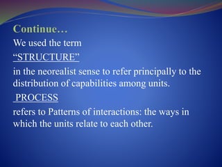 We used the term
“STRUCTURE”
in the neorealist sense to refer principally to the
distribution of capabilities among units.
PROCESS
refers to Patterns of interactions: the ways in
which the units relate to each other.
 