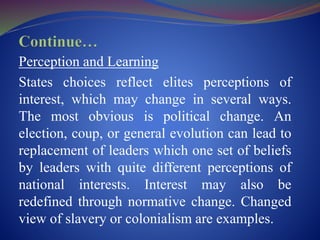 Perception and Learning
States choices reflect elites perceptions of
interest, which may change in several ways.
The most obvious is political change. An
election, coup, or general evolution can lead to
replacement of leaders which one set of beliefs
by leaders with quite different perceptions of
national interests. Interest may also be
redefined through normative change. Changed
view of slavery or colonialism are examples.
 