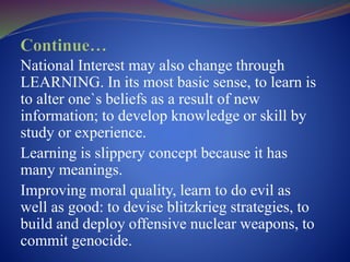 National Interest may also change through
LEARNING. In its most basic sense, to learn is
to alter one`s beliefs as a result of new
information; to develop knowledge or skill by
study or experience.
Learning is slippery concept because it has
many meanings.
Improving moral quality, learn to do evil as
well as good: to devise blitzkrieg strategies, to
build and deploy offensive nuclear weapons, to
commit genocide.
 