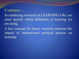 In conducing research on LEARNING I-Rs, we
must specify which definition of learning we
are using.
A key concept for future research concerns the
impact of international political process on
learning.
 
