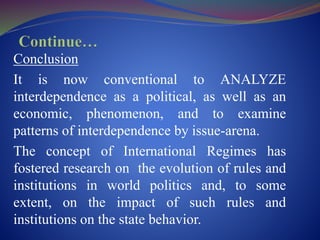 Conclusion
It is now conventional to ANALYZE
interdependence as a political, as well as an
economic, phenomenon, and to examine
patterns of interdependence by issue-arena.
The concept of International Regimes has
fostered research on the evolution of rules and
institutions in world politics and, to some
extent, on the impact of such rules and
institutions on the state behavior.
 