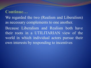 We regarded the two (Realism and Liberalism)
as necessary complements to one another.
Because Liberalism and Realism both have
their roots in a UTILITARIAN view of the
world in which individual actors pursue their
own interests by responding to incentives
 