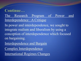 The Research Program of Power and
Interdependence : A Critique
In power and interdependence, we sought to
integrate realism and liberalism by using a
conception of interdependence which focused
on bargaining.
Interdependence and Bargain
Complex Interdependence
International Regimes Changes
 