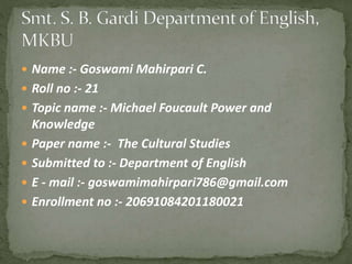  Name :- Goswami Mahirpari C.
 Roll no :- 21
 Topic name :- Michael Foucault Power and
Knowledge
 Paper name :- The Cultural Studies
 Submitted to :- Department of English
 E - mail :- goswamimahirpari786@gmail.com
 Enrollment no :- 20691084201180021
 