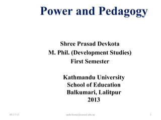 Shree Prasad Devkota
M. Phil. (Development Studies)
First Semester
Power and Pedagogy
Kathmandu University
School of Education
Balkumari, Lalitpur
2013
05/17/13 1spdevkota@kusoed.edu.np
 