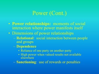 Power (Cont.)
• Power relationships: moments of social
interaction where power manifests itself
• Dimensions of power relationships
– Relational: social interaction between people
and groups
– Dependence
• Reliance of one party on another party
• High power when valued results not available
elsewhere
– Sanctioning: use of rewards or penalties
 
