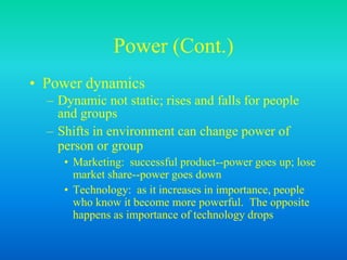 Power (Cont.)
• Power dynamics
– Dynamic not static; rises and falls for people
and groups
– Shifts in environment can change power of
person or group
• Marketing: successful product--power goes up; lose
market share--power goes down
• Technology: as it increases in importance, people
who know it become more powerful. The opposite
happens as importance of technology drops
 