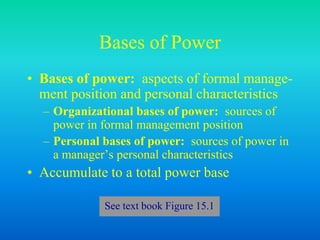 Bases of Power
• Bases of power: aspects of formal manage-
ment position and personal characteristics
– Organizational bases of power: sources of
power in formal management position
– Personal bases of power: sources of power in
a manager’s personal characteristics
• Accumulate to a total power base
See text book Figure 15.1
 