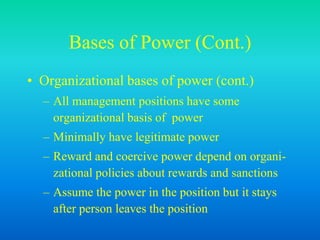 Bases of Power (Cont.)
• Organizational bases of power (cont.)
– All management positions have some
organizational basis of power
– Minimally have legitimate power
– Reward and coercive power depend on organi-
zational policies about rewards and sanctions
– Assume the power in the position but it stays
after person leaves the position
 