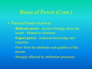 Bases of Power (Cont.)
• Personal bases of power
– Referent power: positive feelings about the
leader. Related to charisma
– Expert power: technical knowledge and
expertise
– Flow from the attributes and qualities of the
person
– Strongly affected by attribution processes
 