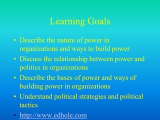 Learning Goals
• Describe the nature of power in
organizations and ways to build power
• Discuss the relationship between power and
politics in organizations
• Describe the bases of power and ways of
building power in organizations
• Understand political strategies and political
tactics
• http://www.edhole.com
 