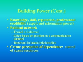 Building Power (Cont.)
• Knowledge, skill, reputation, professional
credibility (expert and information power)
• Political network
– Formal or informal
– Often based on position in a communication
channel
– Important in lateral relationships
• Create perception of dependence: control
of scarce resources
 