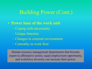 Building Power (Cont.)
• Power base of the work unit
– Coping with uncertainty
– Unique function
– Changes in external environment
– Centrality in work flow
Human resource management departments that become
expert in affirmative action, equal employment opportunity,
and workforce diversity can increase their power.
 