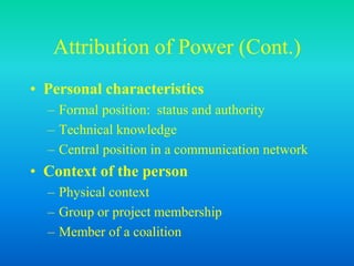 Attribution of Power (Cont.)
• Personal characteristics
– Formal position: status and authority
– Technical knowledge
– Central position in a communication network
• Context of the person
– Physical context
– Group or project membership
– Member of a coalition
 