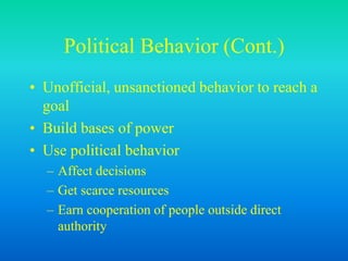 Political Behavior (Cont.)
• Unofficial, unsanctioned behavior to reach a
goal
• Build bases of power
• Use political behavior
– Affect decisions
– Get scarce resources
– Earn cooperation of people outside direct
authority
 
