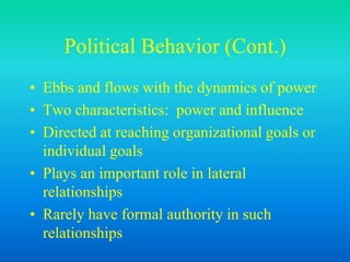 Political Behavior (Cont.)
• Ebbs and flows with the dynamics of power
• Two characteristics: power and influence
• Directed at reaching organizational goals or
individual goals
• Plays an important role in lateral
relationships
• Rarely have formal authority in such
relationships
 