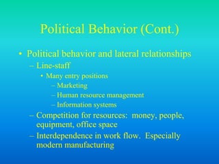 Political Behavior (Cont.)
• Political behavior and lateral relationships
– Line-staff
• Many entry positions
– Marketing
– Human resource management
– Information systems
– Competition for resources: money, people,
equipment, office space
– Interdependence in work flow. Especially
modern manufacturing
 