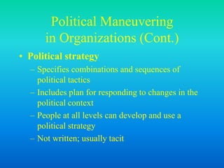 Political Maneuvering
in Organizations (Cont.)
• Political strategy
– Specifies combinations and sequences of
political tactics
– Includes plan for responding to changes in the
political context
– People at all levels can develop and use a
political strategy
– Not written; usually tacit
 