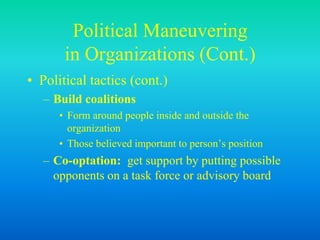 Political Maneuvering
in Organizations (Cont.)
• Political tactics (cont.)
– Build coalitions
• Form around people inside and outside the
organization
• Those believed important to person’s position
– Co-optation: get support by putting possible
opponents on a task force or advisory board
 