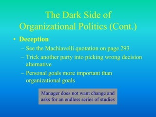 The Dark Side of
Organizational Politics (Cont.)
• Deception
– See the Machiavelli quotation on page 293
– Trick another party into picking wrong decision
alternative
– Personal goals more important than
organizational goals
Manager does not want change and
asks for an endless series of studies
 