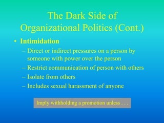 The Dark Side of
Organizational Politics (Cont.)
• Intimidation
– Direct or indirect pressures on a person by
someone with power over the person
– Restrict communication of person with others
– Isolate from others
– Includes sexual harassment of anyone
Imply withholding a promotion unless . . .
 
