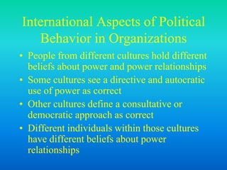 International Aspects of Political
Behavior in Organizations
• People from different cultures hold different
beliefs about power and power relationships
• Some cultures see a directive and autocratic
use of power as correct
• Other cultures define a consultative or
democratic approach as correct
• Different individuals within those cultures
have different beliefs about power
relationships
 