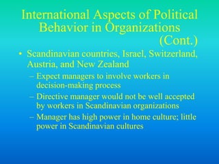 International Aspects of Political
Behavior in Organizations
(Cont.)
• Scandinavian countries, Israel, Switzerland,
Austria, and New Zealand
– Expect managers to involve workers in
decision-making process
– Directive manager would not be well accepted
by workers in Scandinavian organizations
– Manager has high power in home culture; little
power in Scandinavian cultures
 