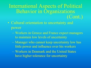 International Aspects of Political
Behavior in Organizations
(Cont.)
• Cultural orientation to uncertainty and
power
– Workers in Greece and France expect managers
to maintain low levels of uncertainty
– Manager who cannot keep uncertainty low has
little power and influence over his workers
– Workers in Denmark and the United States
have higher tolerance for uncertainty
 