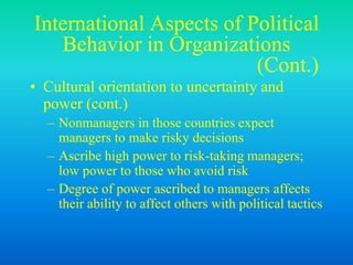 International Aspects of Political
Behavior in Organizations
(Cont.)
• Cultural orientation to uncertainty and
power (cont.)
– Nonmanagers in those countries expect
managers to make risky decisions
– Ascribe high power to risk-taking managers;
low power to those who avoid risk
– Degree of power ascribed to managers affects
their ability to affect others with political tactics
 