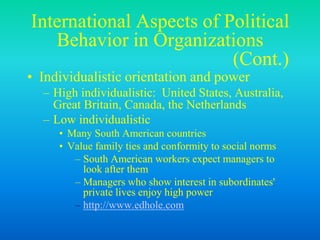 International Aspects of Political
Behavior in Organizations
(Cont.)
• Individualistic orientation and power
– High individualistic: United States, Australia,
Great Britain, Canada, the Netherlands
– Low individualistic
• Many South American countries
• Value family ties and conformity to social norms
– South American workers expect managers to
look after them
– Managers who show interest in subordinates'
private lives enjoy high power
– http://www.edhole.com
 