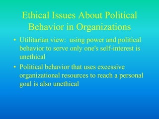Ethical Issues About Political
Behavior in Organizations
• Utilitarian view: using power and political
behavior to serve only one's self-interest is
unethical
• Political behavior that uses excessive
organizational resources to reach a personal
goal is also unethical
 