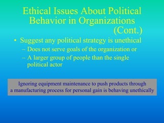 Ethical Issues About Political
Behavior in Organizations
(Cont.)
• Suggest any political strategy is unethical
– Does not serve goals of the organization or
– A larger group of people than the single
political actor
Ignoring equipment maintenance to push products through
a manufacturing process for personal gain is behaving unethically
 