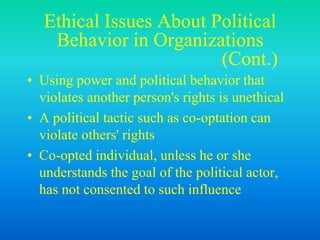 Ethical Issues About Political
Behavior in Organizations
(Cont.)
• Using power and political behavior that
violates another person's rights is unethical
• A political tactic such as co-optation can
violate others' rights
• Co-opted individual, unless he or she
understands the goal of the political actor,
has not consented to such influence
 