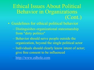 Ethical Issues About Political
Behavior in Organizations
(Cont.)
• Guidelines for ethical political behavior
– Distinguishes organizational statesmanship
from "dirty politics"
– Behavior should serve people outside the
organization, beyond the single political actor
– Individuals should clearly know intent of actor;
give free consent to be influenced
– http://www.edhole.com
 