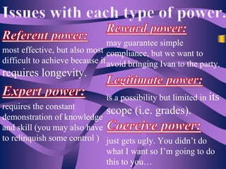 may guarantee simple
most effective, but also most compliance, but we want to
difficult to achieve because it avoid bringing Ivan to the party.

requires longevity.

is a possibility but limited in its

requires the constant
scope (i.e. grades).
demonstration of knowledge
and skill (you may also have
to relinquish some control ) just gets ugly. You didn’t do
what I want so I’m going to do
this to you…

 