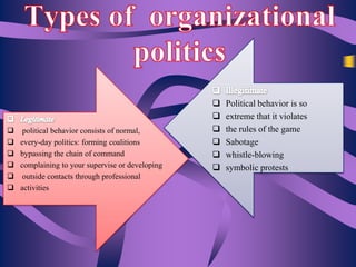 






political behavior consists of normal,
every-day politics: forming coalitions
bypassing the chain of command
complaining to your supervise or developing
outside contacts through professional
activities








Political behavior is so
extreme that it violates
the rules of the game
Sabotage
whistle-blowing
symbolic protests

 