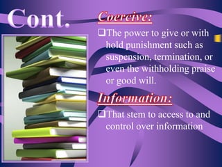 The power to give or with
hold punishment such as
suspension, termination, or
even the withholding praise
or good will.
That stem to access to and
control over information

 