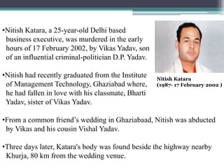 Nitish Katara
(1987- 17 February 2002 )
•Nitish Katara, a 25-year-old Delhi based
business executive, was murdered in the early
hours of 17 February 2002, by Vikas Yadav, son
of an influential criminal-politician D.P. Yadav.
•Nitish had recently graduated from the Institute
of Management Technology, Ghaziabad where,
he had fallen in love with his classmate, Bharti
Yadav, sister of Vikas Yadav.
•From a common friend’s wedding in Ghaziabaad, Nitish was abducted
by Vikas and his cousin Vishal Yadav.
•Three days later, Katara's body was found beside the highway nearby
Khurja, 80 km from the wedding venue.
 
