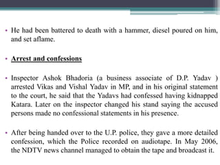 • He had been battered to death with a hammer, diesel poured on him,
and set aflame.
• Arrest and confessions
• Inspector Ashok Bhadoria (a business associate of D.P. Yadav )
arrested Vikas and Vishal Yadav in MP, and in his original statement
to the court, he said that the Yadavs had confessed having kidnapped
Katara. Later on the inspector changed his stand saying the accused
persons made no confessional statements in his presence.
• After being handed over to the U.P. police, they gave a more detailed
confession, which the Police recorded on audiotape. In May 2006,
the NDTV news channel managed to obtain the tape and broadcast it.
 